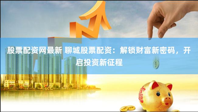 股票配资网最新 聊城股票配资：解锁财富新密码，开启投资新征程