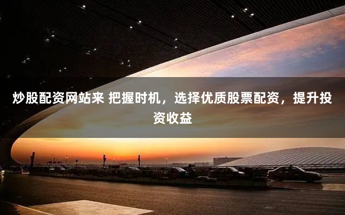 炒股配资网站来 把握时机，选择优质股票配资，提升投资收益
