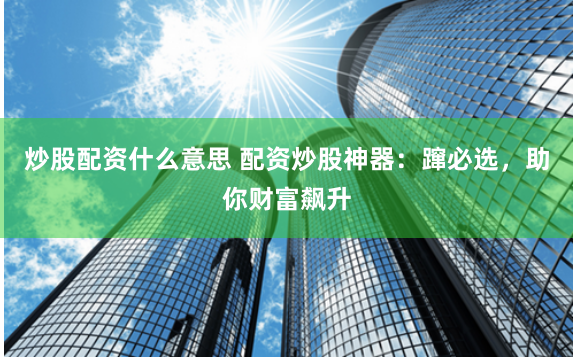 炒股配资什么意思 配资炒股神器：蹿必选，助你财富飙升