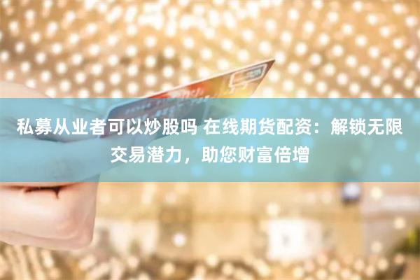 私募从业者可以炒股吗 在线期货配资：解锁无限交易潜力，助您财富倍增