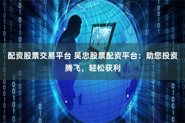 配资股票交易平台 吴忠股票配资平台：助您投资腾飞，轻松获利