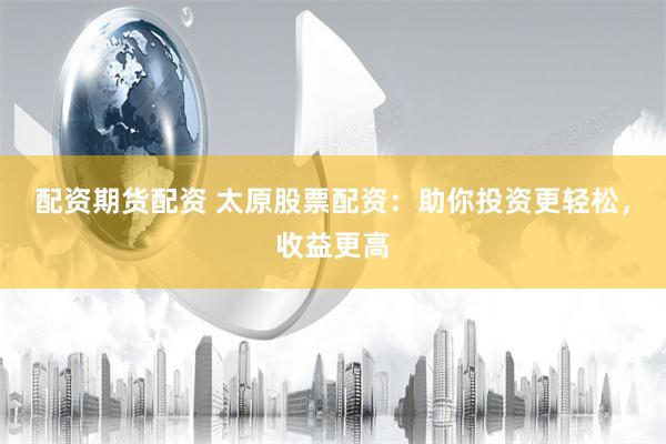 配资期货配资 太原股票配资：助你投资更轻松，收益更高