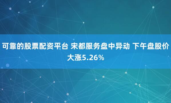 可靠的股票配资平台 宋都服务盘中异动 下午盘股价大涨5.26%