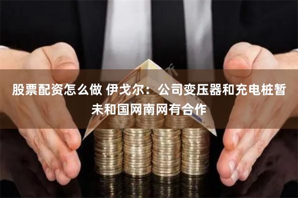 股票配资怎么做 伊戈尔：公司变压器和充电桩暂未和国网南网有合作