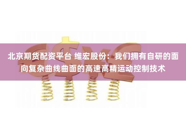 北京期货配资平台 维宏股份：我们拥有自研的面向复杂曲线曲面的高速高精运动控制技术