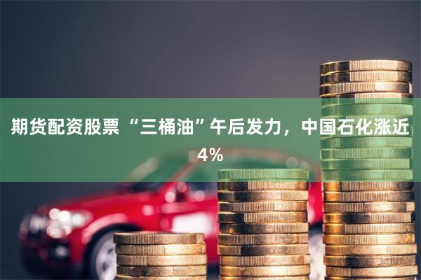 期货配资股票 “三桶油”午后发力，中国石化涨近4%