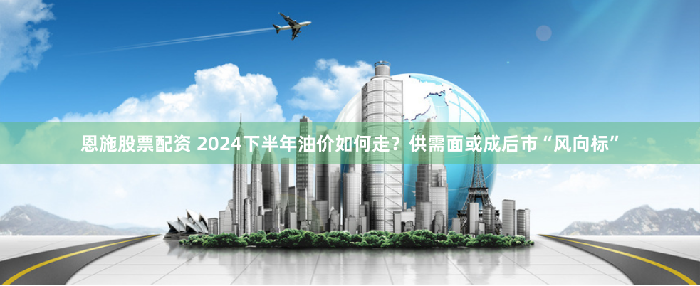 恩施股票配资 2024下半年油价如何走？供需面或成后市“风向标”