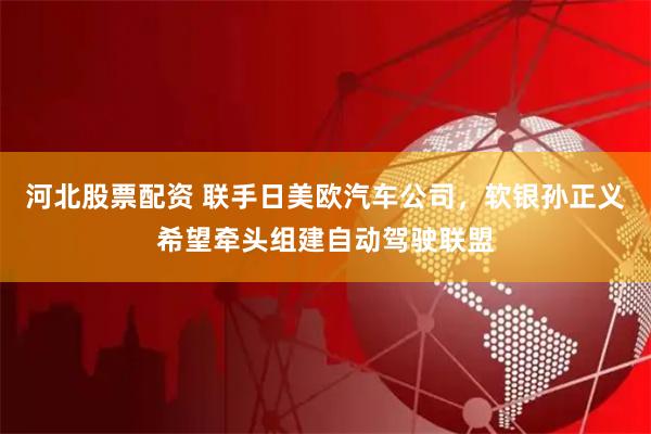 河北股票配资 联手日美欧汽车公司，软银孙正义希望牵头组建自动驾驶联盟