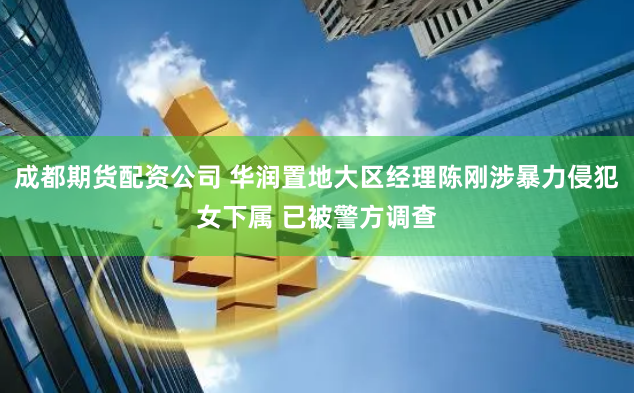 成都期货配资公司 华润置地大区经理陈刚涉暴力侵犯女下属 已被警方调查