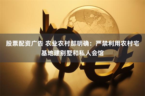 股票配资广告 农业农村部明确：严禁利用农村宅基地建别墅和私人会馆