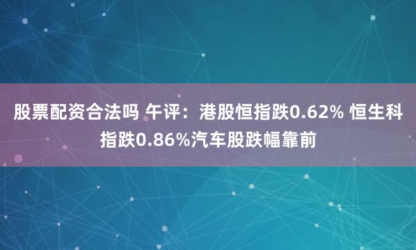 股票配资合法吗 午评：港股恒指跌0.62% 恒生科指跌0.86%汽车股跌幅靠前