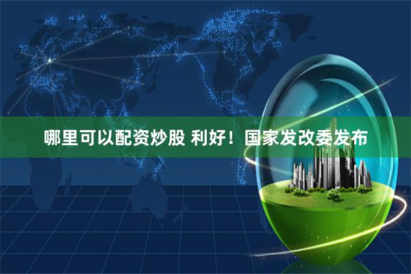 哪里可以配资炒股 利好！国家发改委发布