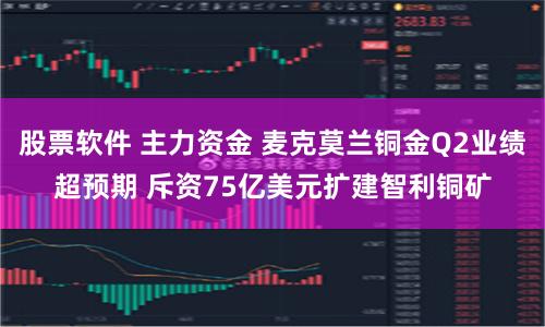 股票软件 主力资金 麦克莫兰铜金Q2业绩超预期 斥资75亿美元扩建智利铜矿