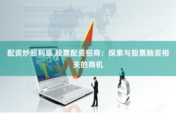 配资炒股利息 股票配资招商：探索与股票融资相关的商机