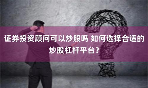 证券投资顾问可以炒股吗 如何选择合适的炒股杠杆平台？