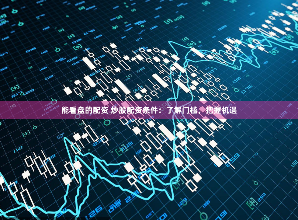 能看盘的配资 炒股配资条件：了解门槛，把握机遇
