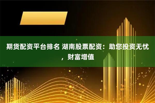 期货配资平台排名 湖南股票配资：助您投资无忧，财富增值