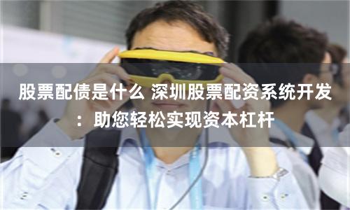 股票配债是什么 深圳股票配资系统开发：助您轻松实现资本杠杆
