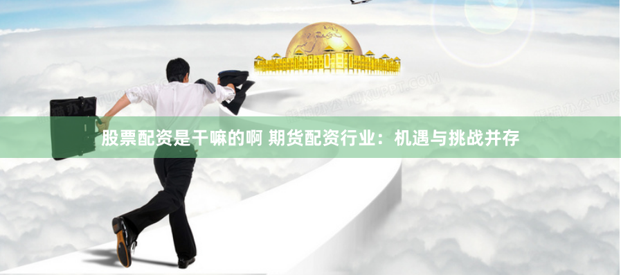 股票配资是干嘛的啊 期货配资行业：机遇与挑战并存