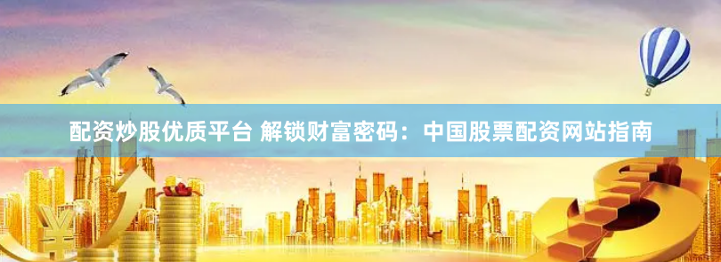 配资炒股优质平台 解锁财富密码：中国股票配资网站指南