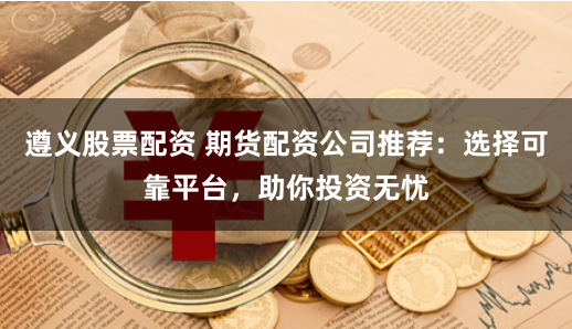 遵义股票配资 期货配资公司推荐：选择可靠平台，助你投资无忧