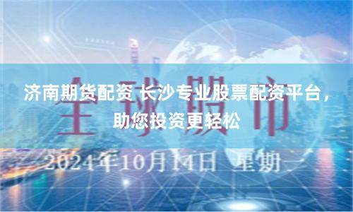 济南期货配资 长沙专业股票配资平台，助您投资更轻松