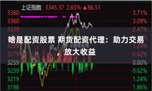啥是配资股票 期货配资代理：助力交易，放大收益